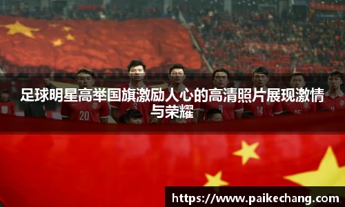 足球明星高举国旗激励人心的高清照片展现激情与荣耀